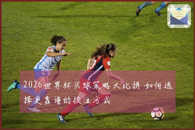 2026世界杯买球策略大比拼 如何选择更靠谱的投注方式